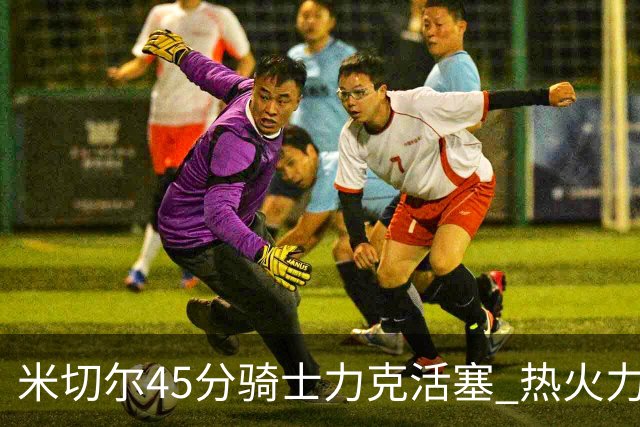 米切尔45分骑士力克活塞 热火力克国王止7连败